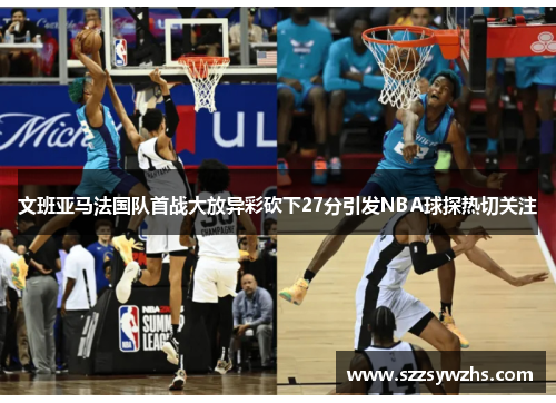文班亚马法国队首战大放异彩砍下27分引发NBA球探热切关注